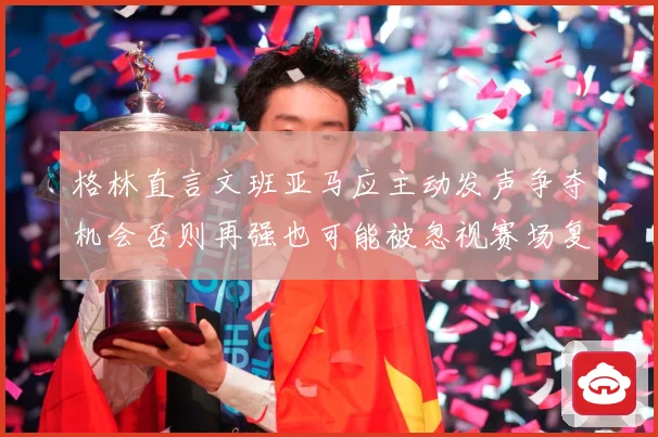 格林直言文班亚马应主动发声争夺机会否则再强也可能被忽视赛场复盘-深度解析