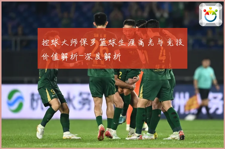 控球大师保罗篮球生涯高光与竞技价值解析-深度解析