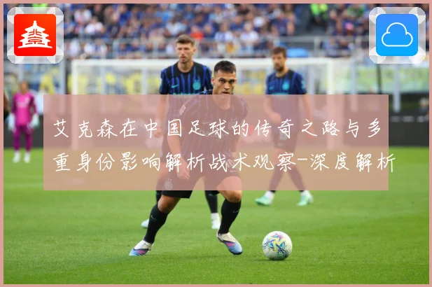 艾克森在中国足球的传奇之路与多重身份影响解析战术观察-深度解析