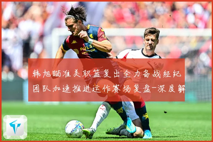 韩旭瞄准美职篮复出全力备战经纪团队加速推进运作赛场复盘-深度解析