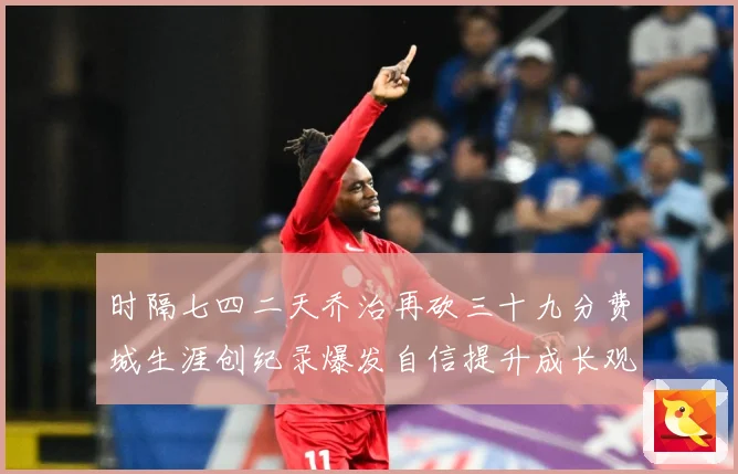 时隔七四二天乔治再砍三十九分费城生涯创纪录爆发自信提升成长观察-深度解析
