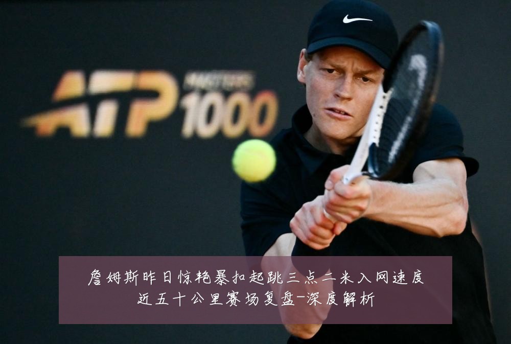 詹姆斯昨日惊艳暴扣起跳三点二米入网速度近五十公里赛场复盘-深度解析