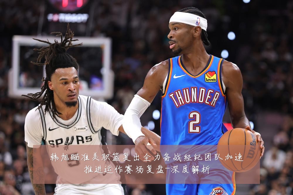 韩旭瞄准美职篮复出全力备战经纪团队加速推进运作赛场复盘-深度解析